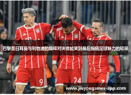 巴黎圣日耳曼与利物浦的巅峰对决谁能笑到最后揭晓足球魅力的较量