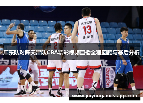 广东队对阵天津队CBA精彩视频直播全程回顾与赛后分析