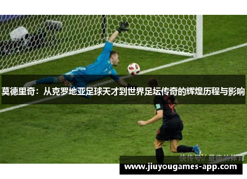 莫德里奇：从克罗地亚足球天才到世界足坛传奇的辉煌历程与影响