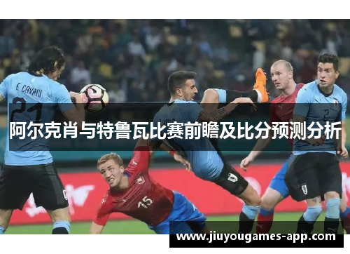 阿尔克肖与特鲁瓦比赛前瞻及比分预测分析