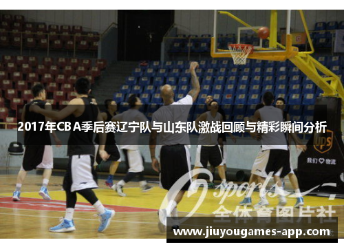 2017年CBA季后赛辽宁队与山东队激战回顾与精彩瞬间分析